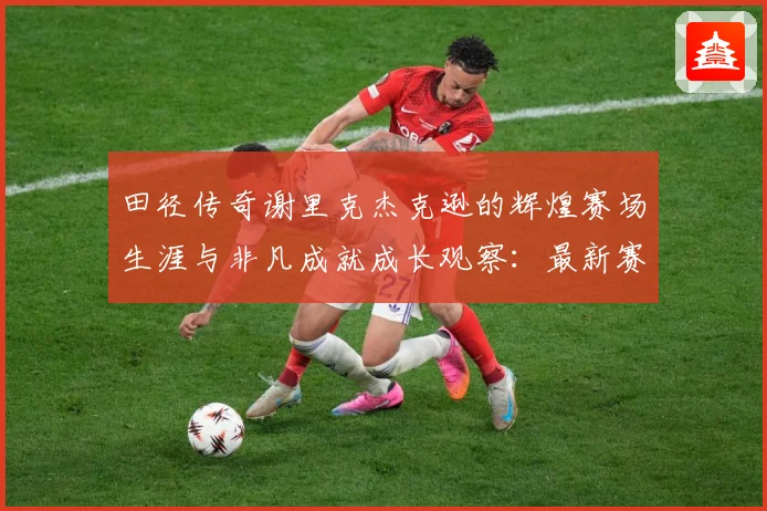 田径传奇谢里克杰克逊的辉煌赛场生涯与非凡成就成长观察：最新赛事动态与深度分析