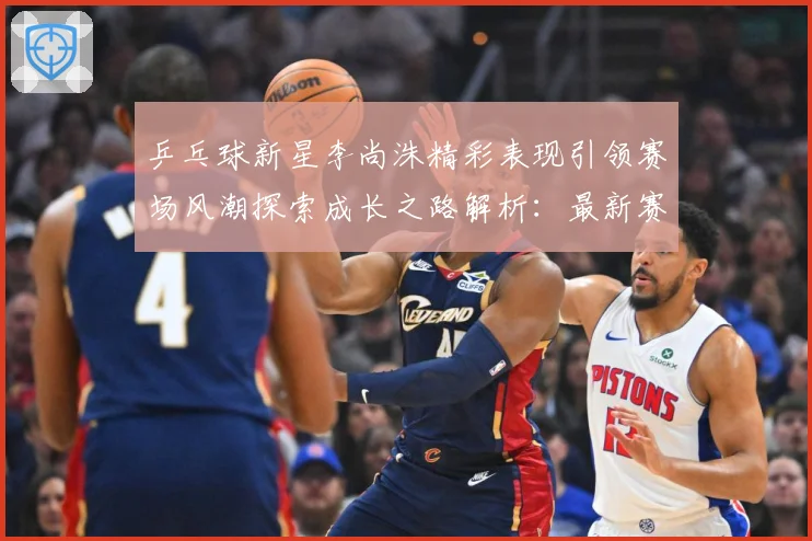 乒乓球新星李尚洙精彩表现引领赛场风潮探索成长之路解析：最新赛事动态与深度分析