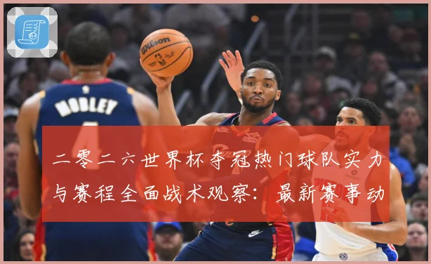 二零二六世界杯夺冠热门球队实力与赛程全面战术观察：最新赛事动态与深度分析