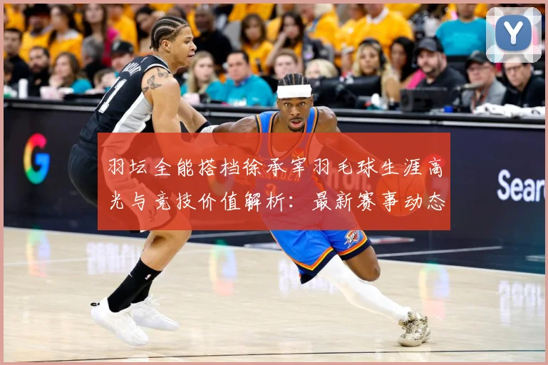 羽坛全能搭档徐承宰羽毛球生涯高光与竞技价值解析：最新赛事动态与深度分析