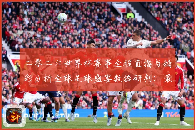 二零二六世界杯赛事全程直播与精彩分析全球足球盛宴数据研判：最新赛事动态与深度分析