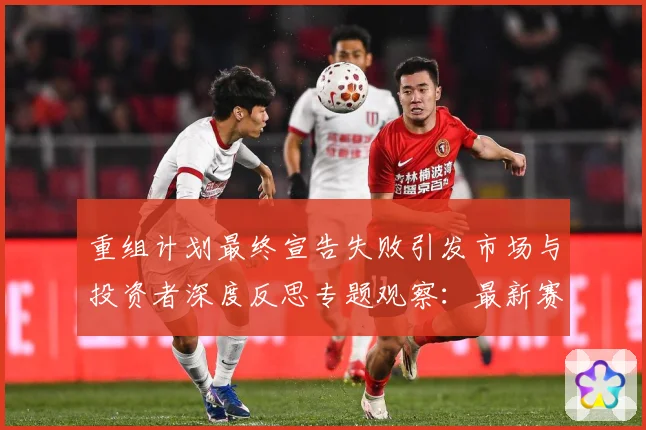 重组计划最终宣告失败引发市场与投资者深度反思专题观察：最新赛事动态与深度分析