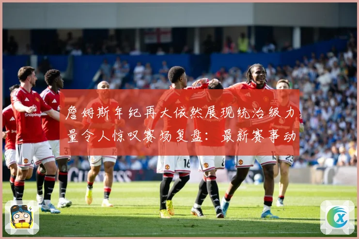 詹姆斯年纪再大依然展现统治级力量令人惊叹赛场复盘：最新赛事动态与深度分析