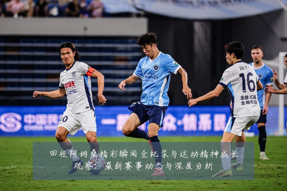 田径阿姆桑精彩瞬间全纪录与运动精神成长观察:最新赛事动态与深度分析