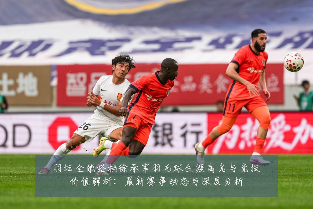 羽坛全能搭档徐承宰羽毛球生涯高光与竞技价值解析:最新赛事动态与深度分析