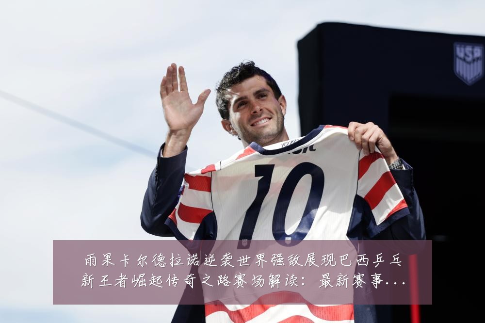 雨果卡尔德拉诺逆袭世界强敌展现巴西乒乓新王者崛起传奇之路赛场解读：最新赛事动态与深度分析