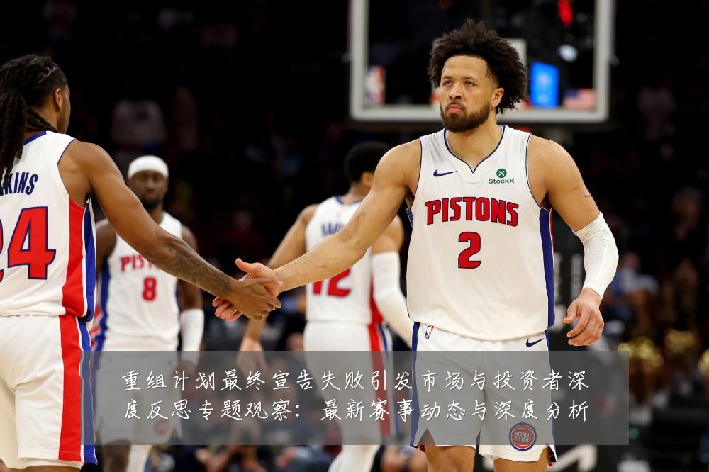 重组计划最终宣告失败引发市场与投资者深度反思专题观察:最新赛事动态与深度分析