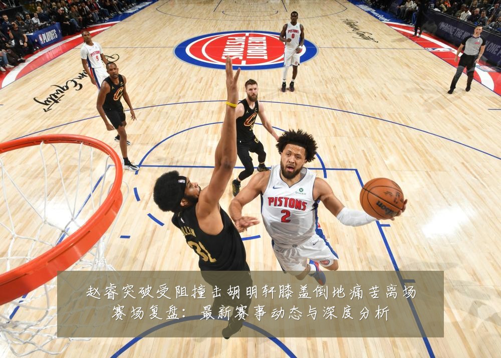 赵睿突破受阻撞击胡明轩膝盖倒地痛苦离场赛场复盘：最新赛事动态与深度分析